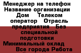 Менеджер на телефон › Название организации ­ Дом.ru Телеком-оператор › Отрасль предприятия ­ Без специальной подготовки › Минимальный оклад ­ 14 000 - Все города Работа » Вакансии   . Мурманская обл.,Видяево нп